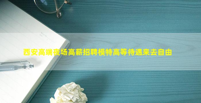 西安高端夜场高薪招聘模特高等待遇来去自由